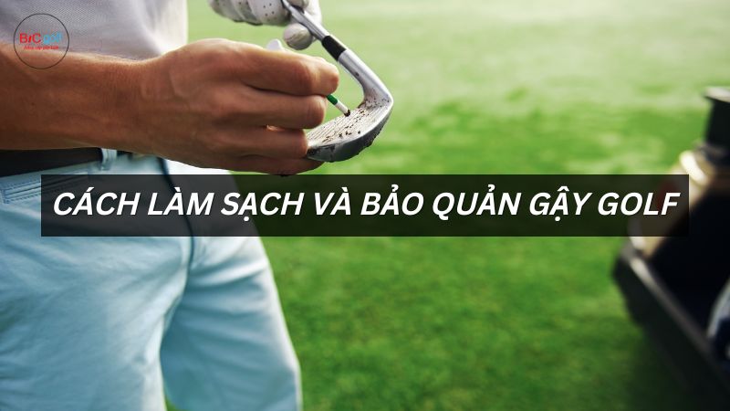 Cách làm sạch gậy golf và bảo quản gậy golf tốt nhất